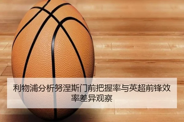 利物浦分析努涅斯门前把握率与英超前锋效率差异观察