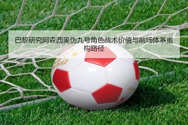 巴黎研究阿森西奥伪九号角色战术价值与前场体系重构路径